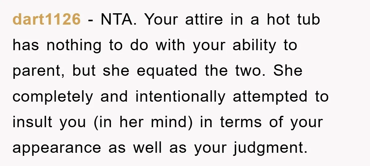 dart1126 − NTA. Your attire in a hot tub has nothing to do with your ability to parent, but she equated the two. She completely and intentionally attempted to insult...
