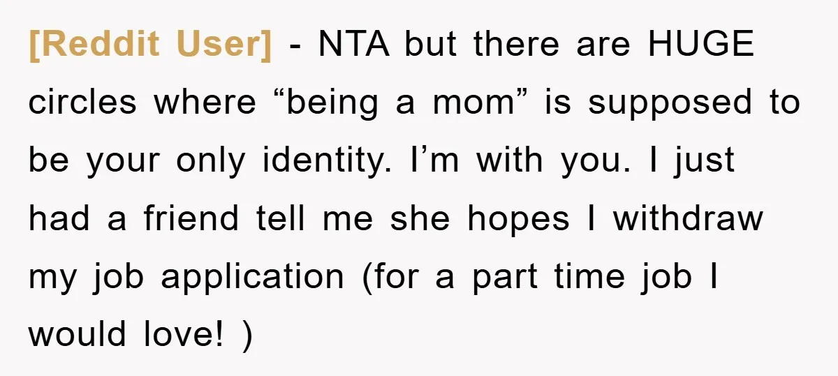 [Reddit User] − NTA but there are HUGE circles where “being a mom” is supposed to be your only identity. I’m with you. I just had a friend tell me...