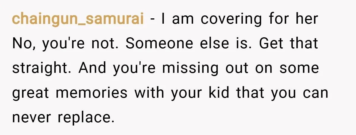 chaingun_samurai − I am covering for her No, you're not. Someone else is. Get that straight. And you're missing out on some great memories with your kid that you can...