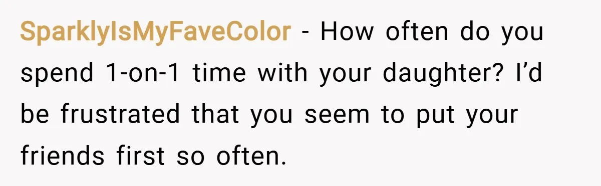 SparklyIsMyFaveColor − How often do you spend 1-on-1 time with your daughter? I’d be frustrated that you seem to put your friends first so often.