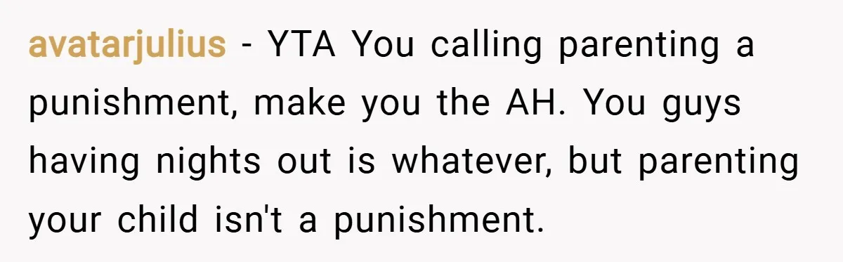 avatarjulius − YTA You calling parenting a punishment, make you the AH. You guys having nights out is whatever, but parenting your child isn't a punishment.
