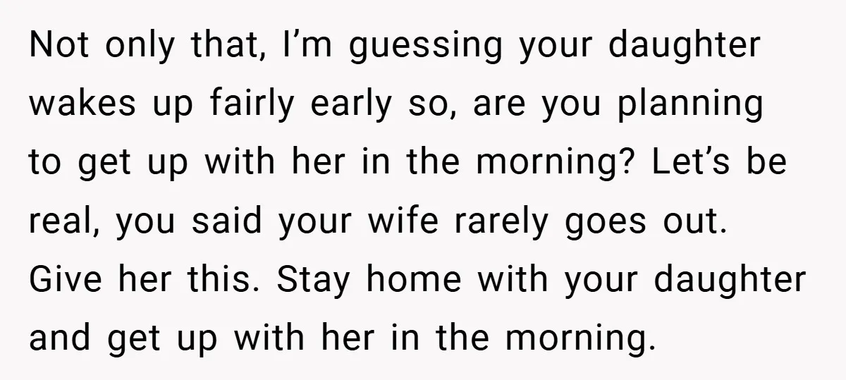 Not only that, I’m guessing your daughter wakes up fairly early so, are you planning to get up with her in the morning? Let’s be real, you said your wife...