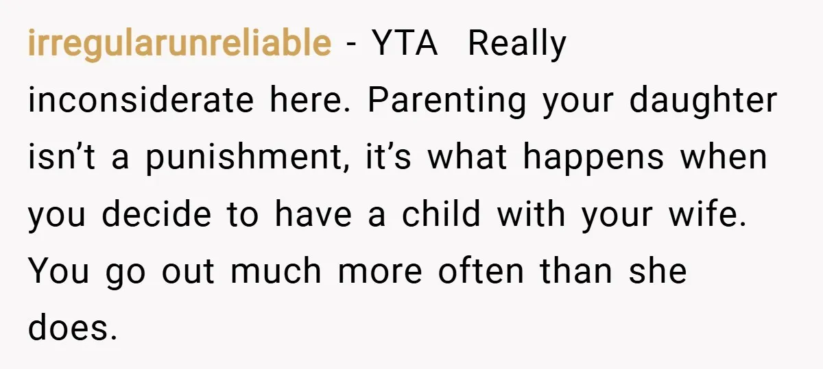 irregularunreliable − YTA Really inconsiderate here. Parenting your daughter isn’t a punishment, it’s what happens when you decide to have a child with your wife. You go out much more...
