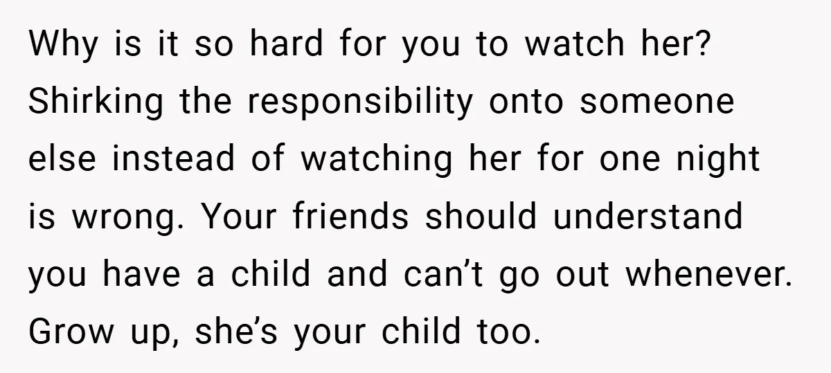 Why is it so hard for you to watch her? Shirking the responsibility onto someone else instead of watching her for one night is wrong. Your friends should understand you...