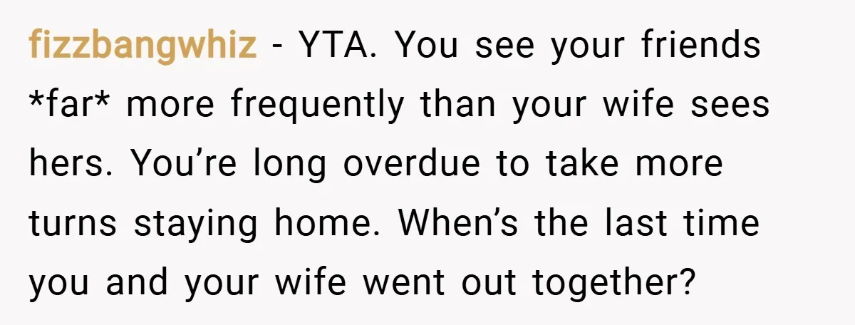fizzbangwhiz − YTA. You see your friends *far* more frequently than your wife sees hers. You’re long overdue to take more turns staying home. When’s the last time you and...