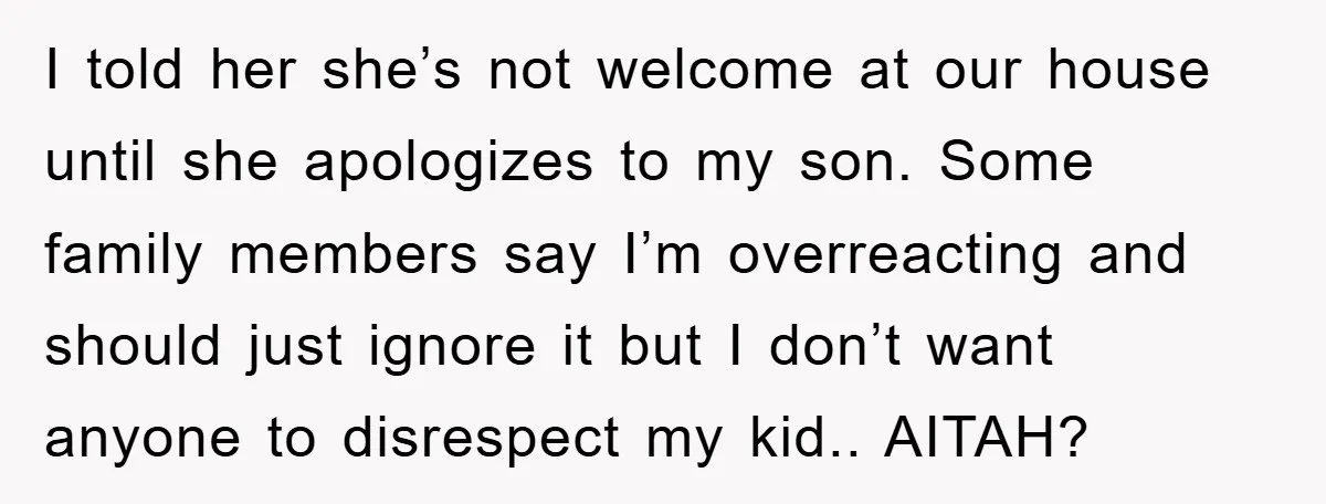 I told her she’s not welcome at our house until she apologizes to my son. Some family members say I’m overreacting and should just ignore it but I don’t want...