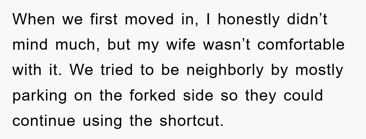 When we first moved in, I honestly didn’t mind much, but my wife wasn’t comfortable with it. We tried to be neighborly by mostly parking on the forked side so...