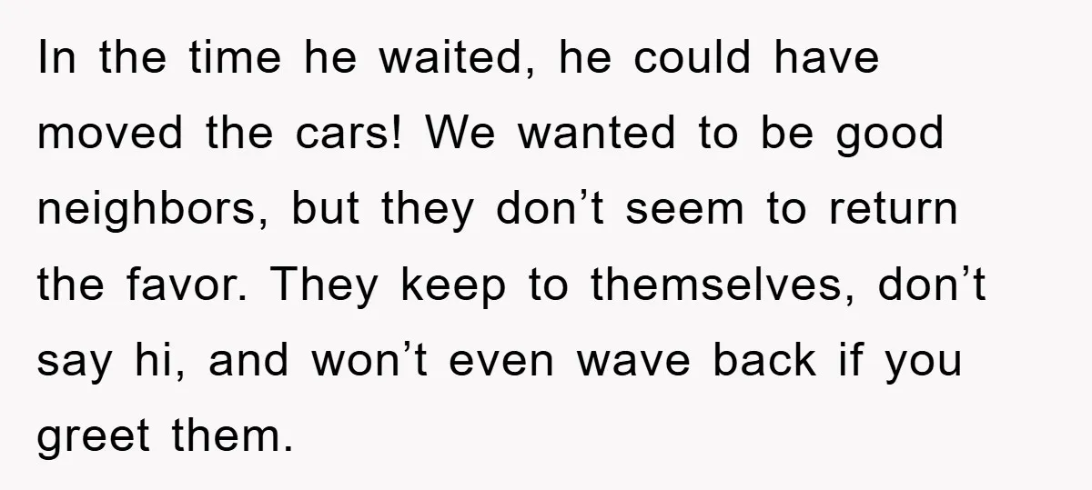 In the time he waited, he could have moved the cars! We wanted to be good neighbors, but they don’t seem to return the favor. They keep to themselves, don’t...