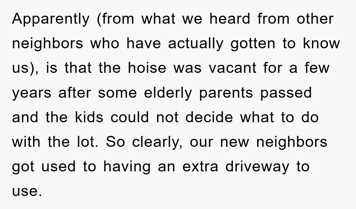 Apparently (from what we heard from other neighbors who have actually gotten to know us), is that the hoise was vacant for a few years after some elderly parents passed...