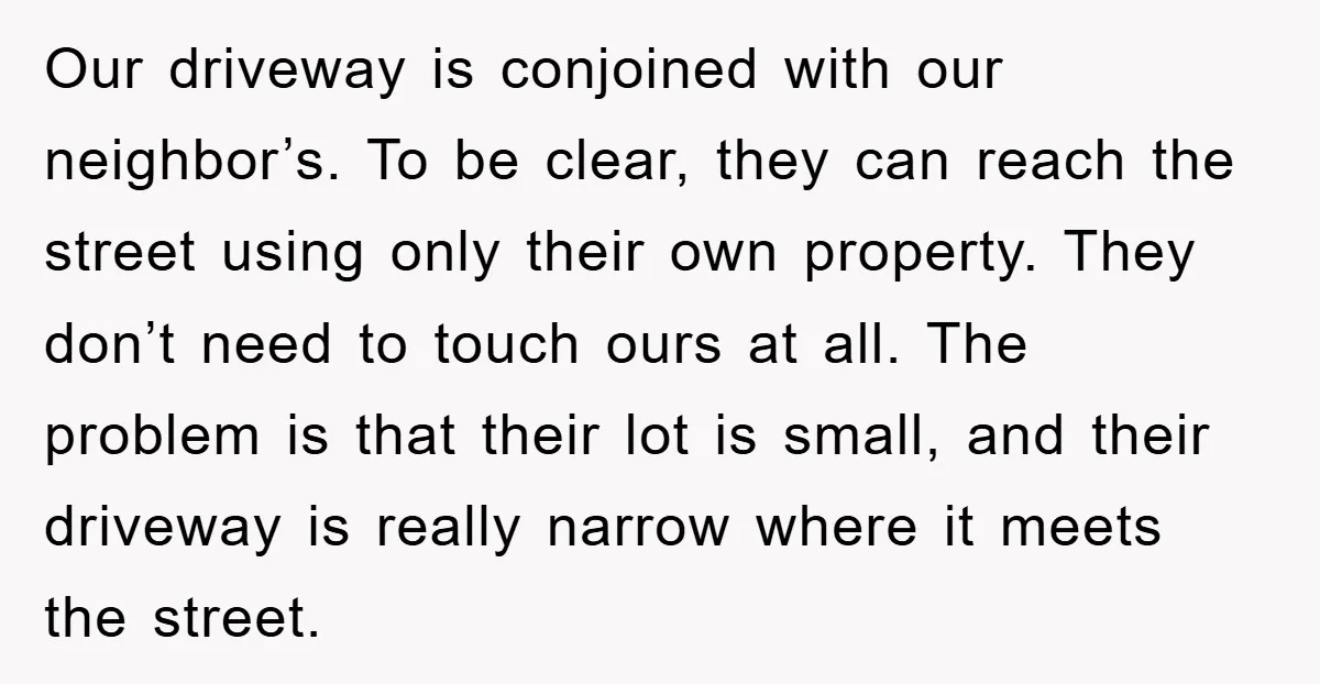 Our driveway is conjoined with our neighbor’s. To be clear, they can reach the street using only their own property. They don’t need to touch ours at all. The problem...
