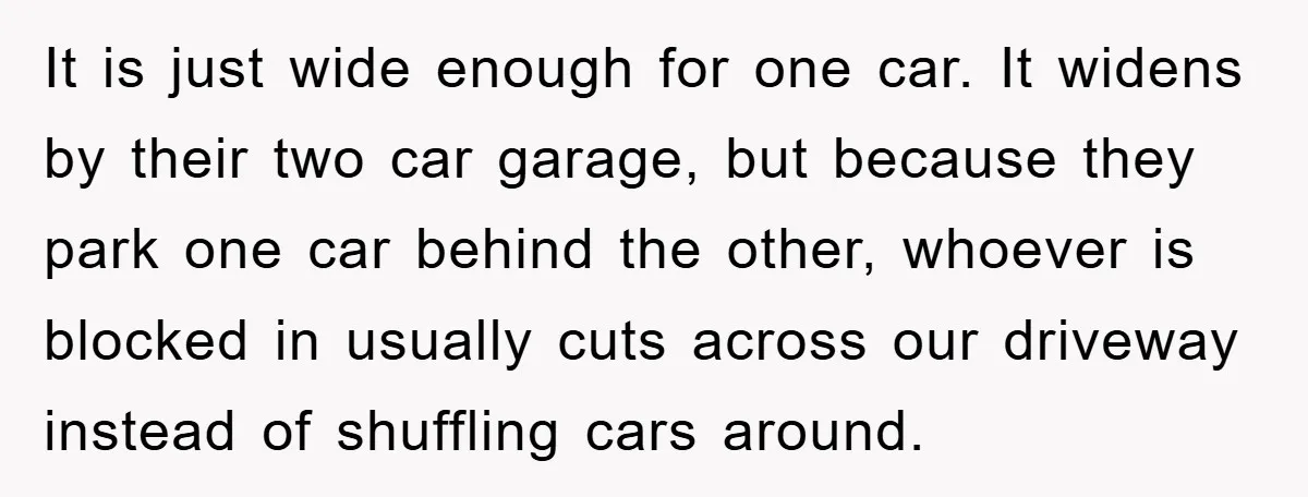 It is just wide enough for one car. It widens by their two car garage, but because they park one car behind the other, whoever is blocked in usually cuts...