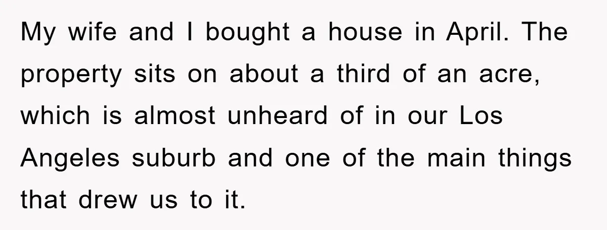 My wife and I bought a house in April. The property sits on about a third of an acre, which is almost unheard of in our Los Angeles suburb and...