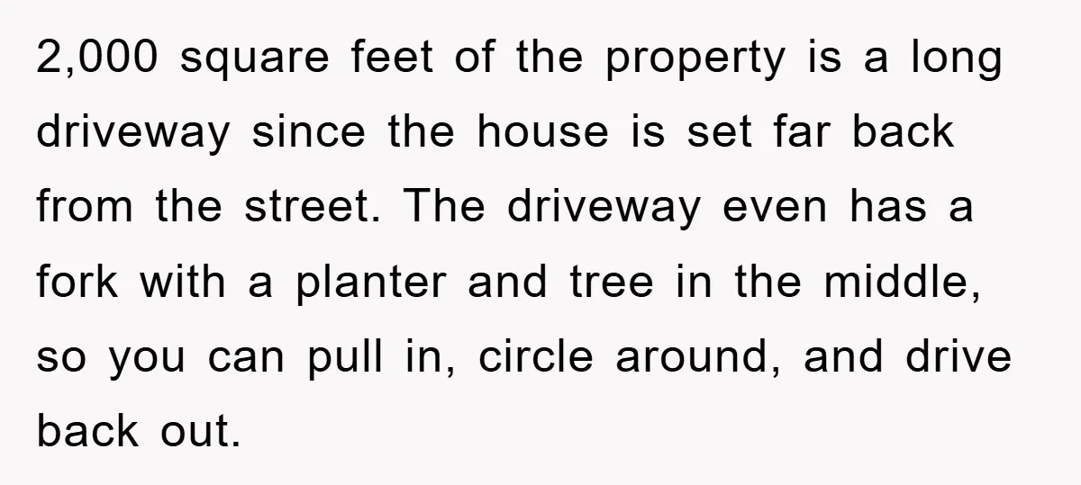 2,000 square feet of the property is a long driveway since the house is set far back from the street. The driveway even has a fork with a planter and...
