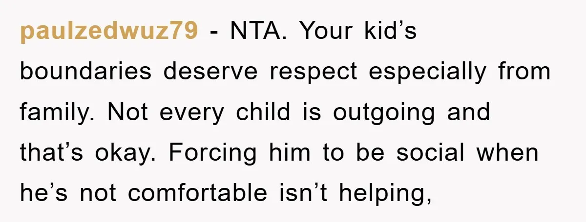paulzedwuz79 − NTA. Your kid’s boundaries deserve respect especially from family. Not every child is outgoing and that’s okay. Forcing him to be social when he’s not comfortable isn’t helping,
