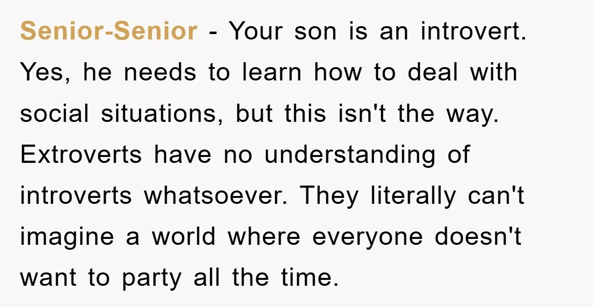 Senior-Senior − Your son is an introvert. Yes, he needs to learn how to deal with social situations, but this isn't the way. Extroverts have no understanding of introverts whatsoever....