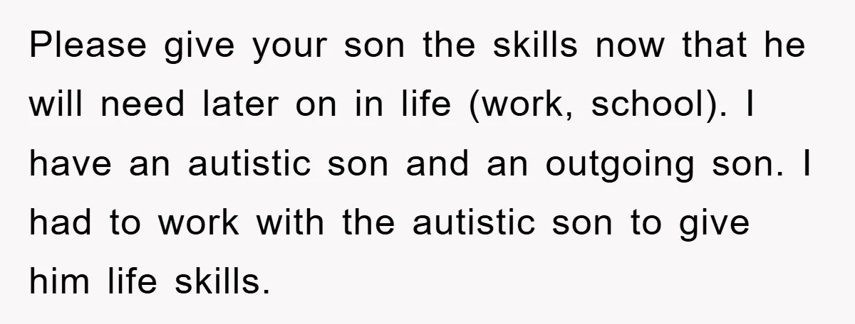 Please give your son the skills now that he will need later on in life (work, school). I have an autistic son and an outgoing son. I had to work...