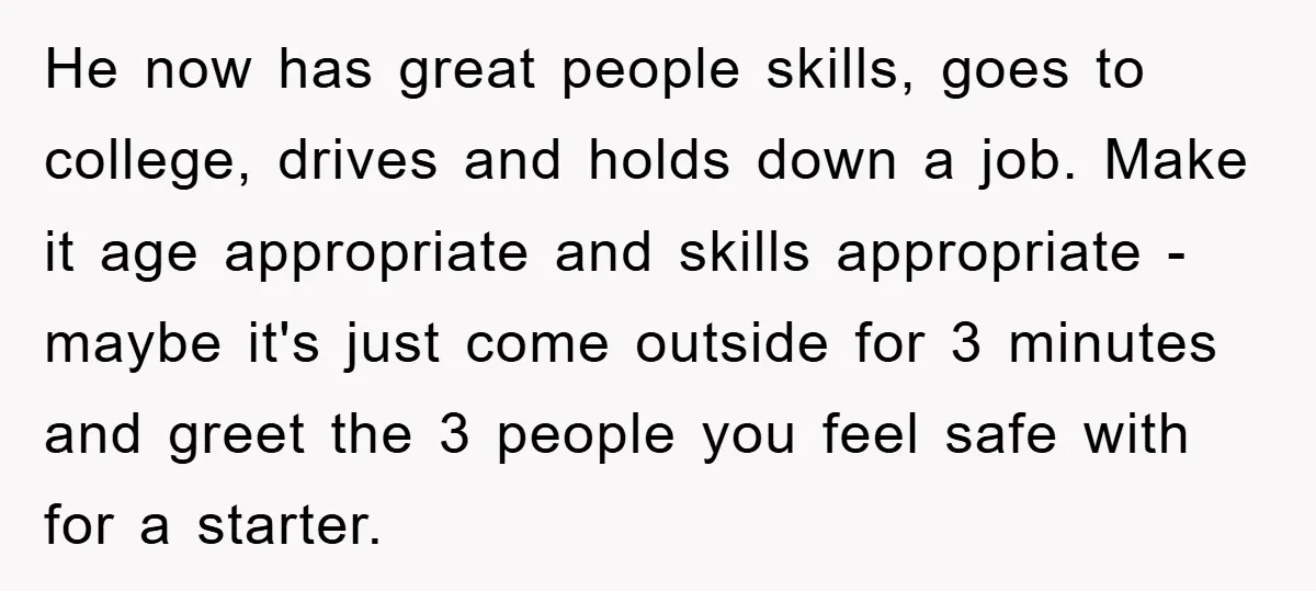 He now has great people skills, goes to college, drives and holds down a job. Make it age appropriate and skills appropriate - maybe it's just come outside for 3...
