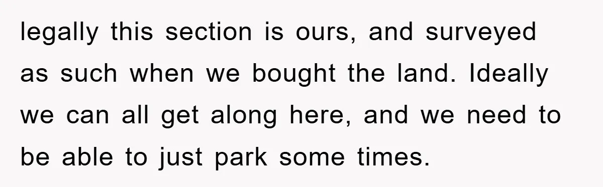 legally this section is ours, and surveyed as such when we bought the land. Ideally we can all get along here, and we need to be able to just park...