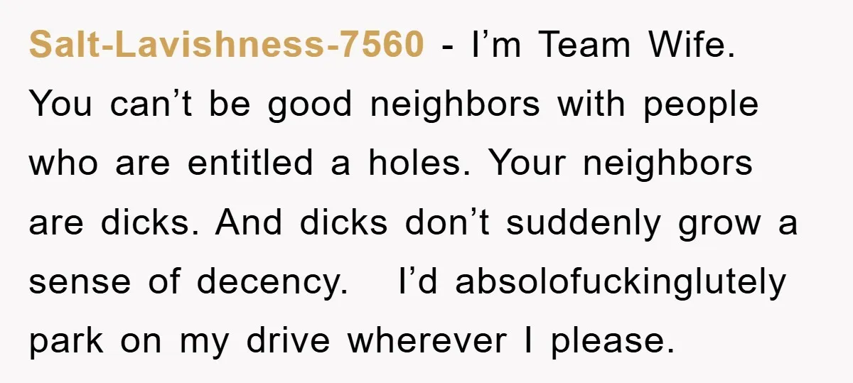 Salt-Lavishness-7560 − I’m Team Wife. You can’t be good neighbors with people who are entitled a holes. Your neighbors are dicks. And dicks don’t suddenly grow a sense of decency....