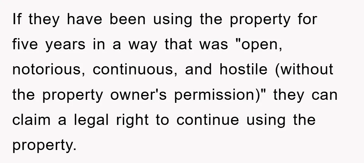 If they have been using the property for five years in a way that was "open, notorious, continuous, and hostile (without the property owner's permission)" they can claim a legal...
