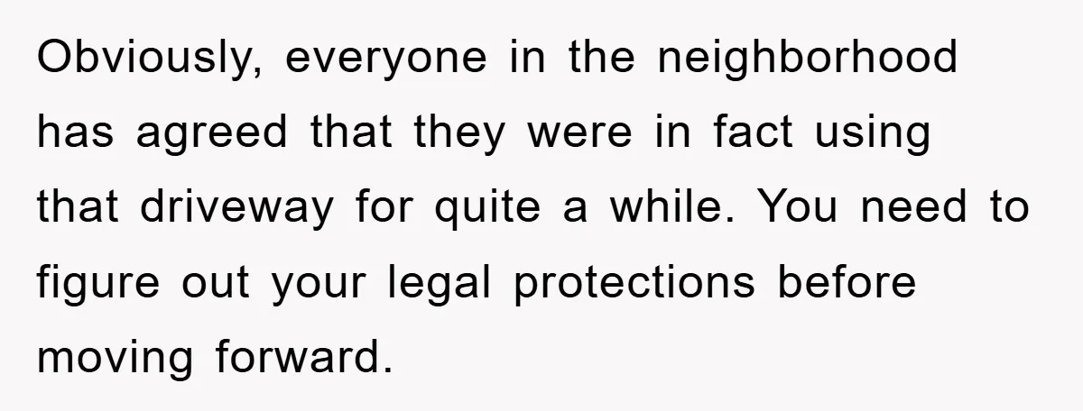 Obviously, everyone in the neighborhood has agreed that they were in fact using that driveway for quite a while. You need to figure out your legal protections before moving forward.