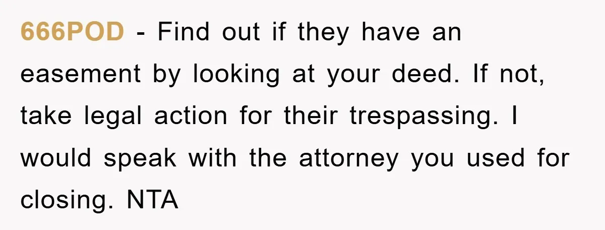 666POD − Find out if they have an easement by looking at your deed. If not, take legal action for their trespassing. I would speak with the attorney you used...