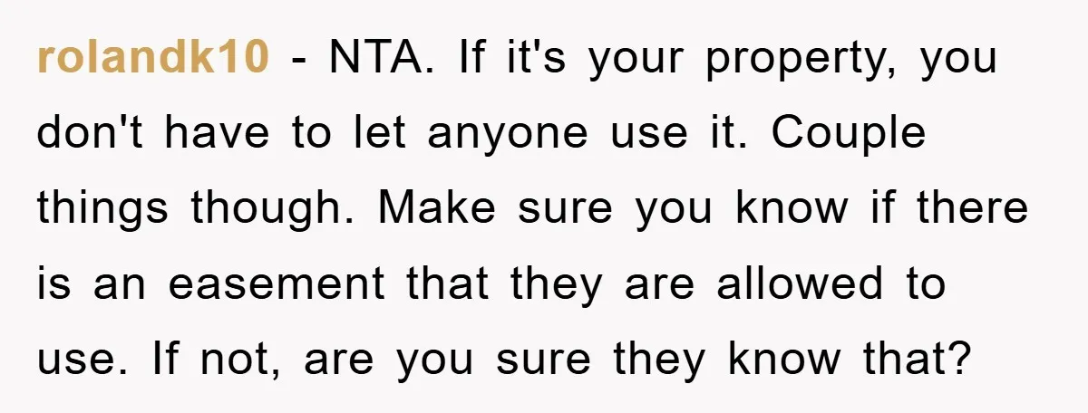 rolandk10 − NTA. If it's your property, you don't have to let anyone use it. Couple things though. Make sure you know if there is an easement that they are...