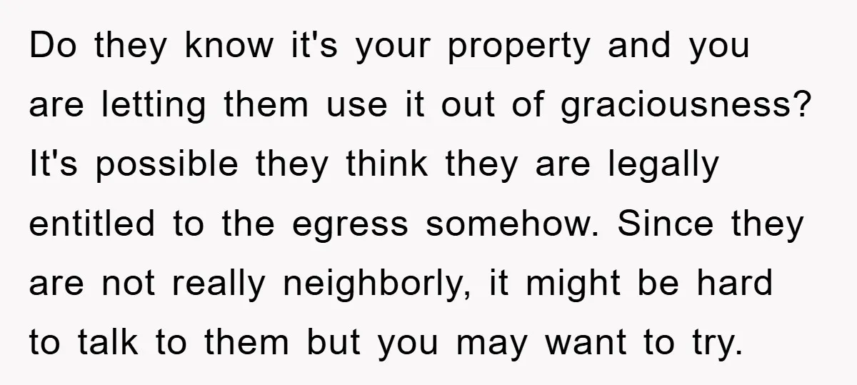 Do they know it's your property and you are letting them use it out of graciousness? It's possible they think they are legally entitled to the egress somehow. Since they...
