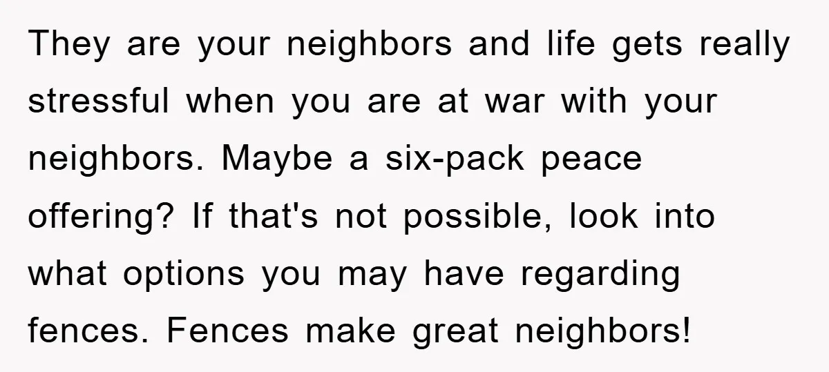 They are your neighbors and life gets really stressful when you are at war with your neighbors. Maybe a six-pack peace offering? If that's not possible, look into what options...