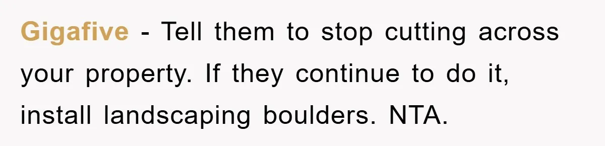 Gigafive − Tell them to stop cutting across your property. If they continue to do it, install landscaping boulders. NTA.