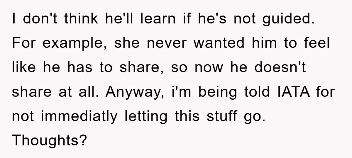 I don't think he'll learn if he's not guided. For example, she never wanted him to feel like he has to share, so now he doesn't share at all. Anyway,...