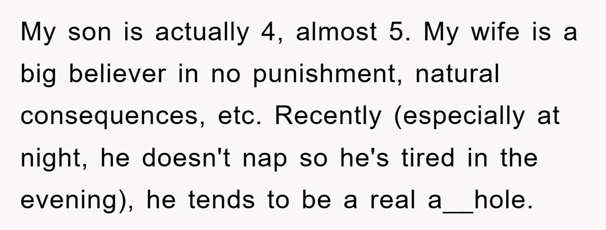 My son is actually 4, almost 5. My wife is a big believer in no punishment, natural consequences, etc. Recently (especially at night, he doesn't nap so he's tired in...