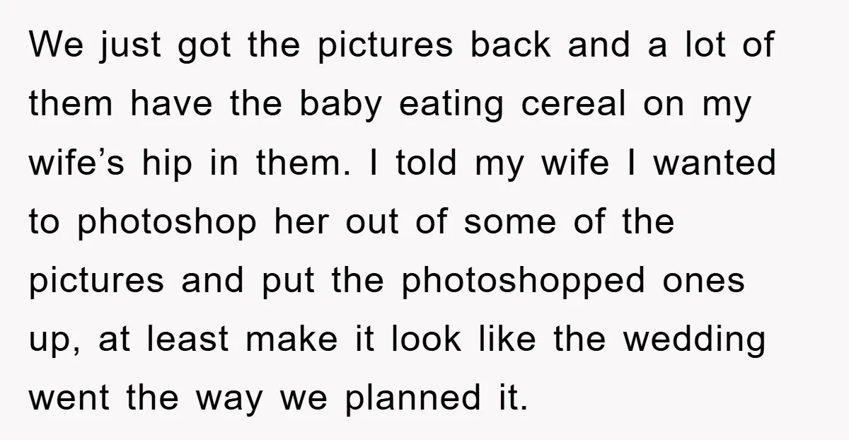 We just got the pictures back and a lot of them have the baby eating cereal on my wife’s hip in them. I told my wife I wanted to photoshop...