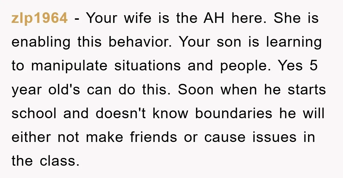zlp1964 − Your wife is the AH here. She is enabling this behavior. Your son is learning to manipulate situations and people. Yes 5 year old's can do this. Soon...