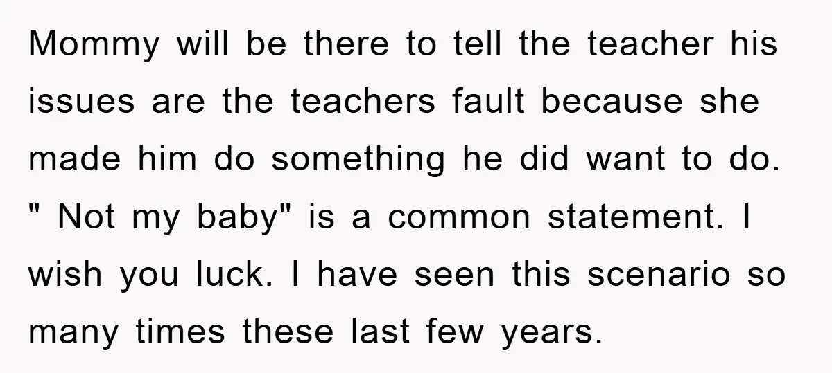 Mommy will be there to tell the teacher his issues are the teachers fault because she made him do something he did want to do. " Not my baby" is...