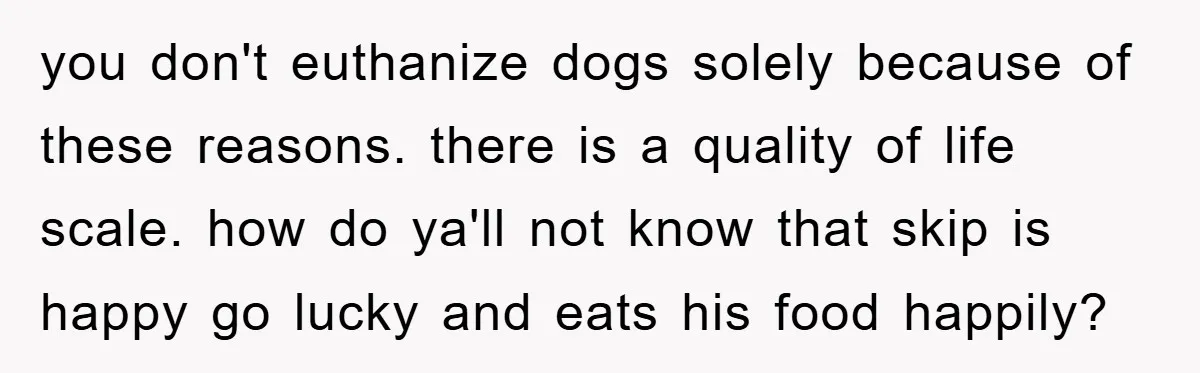 you don't euthanize dogs solely because of these reasons. there is a quality of life scale. how do ya'll not know that skip is happy go lucky and eats his...