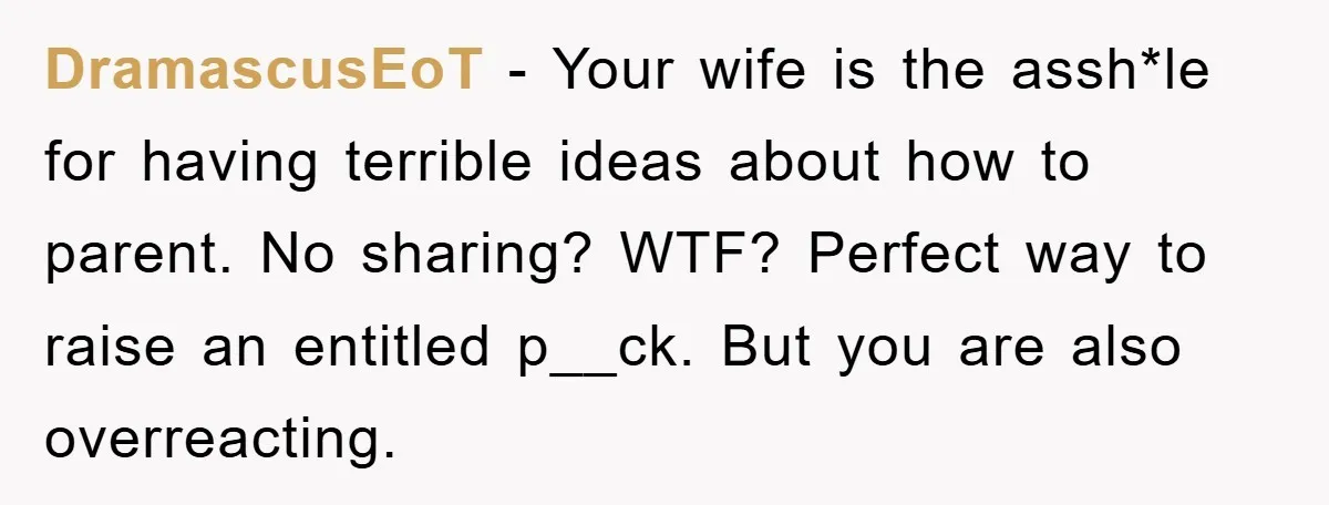 DramascusEoT − Your wife is the assh*le for having terrible ideas about how to parent. No sharing? WTF? Perfect way to raise an entitled p__ck. But you are also overreacting.