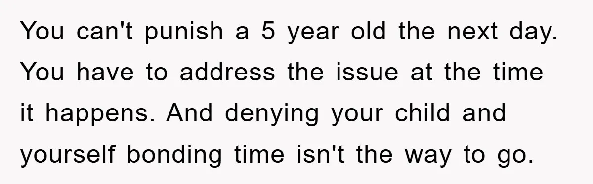 You can't punish a 5 year old the next day. You have to address the issue at the time it happens. And denying your child and yourself bonding time isn't...