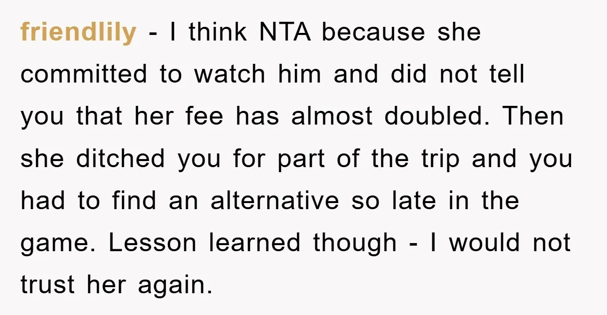 friendlily − I think NTA because she committed to watch him and did not tell you that her fee has almost doubled. Then she ditched you for part of the...