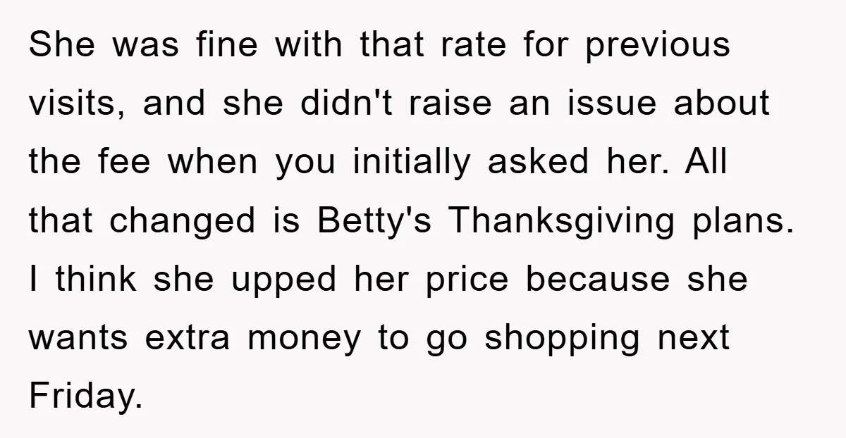 She was fine with that rate for previous visits, and she didn't raise an issue about the fee when you initially asked her. All that changed is Betty's Thanksgiving plans....