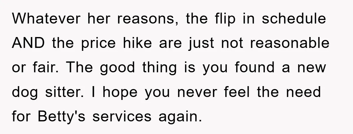 Whatever her reasons, the flip in schedule AND the price hike are just not reasonable or fair. The good thing is you found a new dog sitter. I hope you...