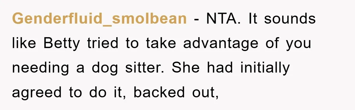 Genderfluid_smolbean − NTA. It sounds like Betty tried to take advantage of you needing a dog sitter. She had initially agreed to do it, backed out,