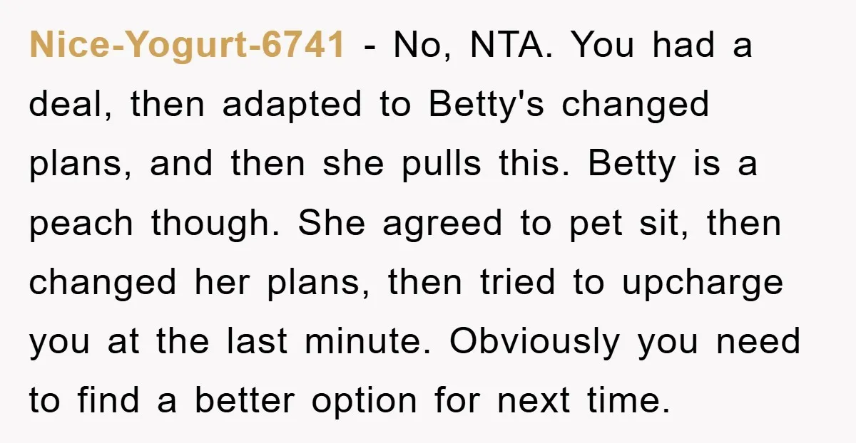 Nice-Yogurt-6741 − No, NTA. You had a deal, then adapted to Betty's changed plans, and then she pulls this. Betty is a peach though. She agreed to pet sit, then...