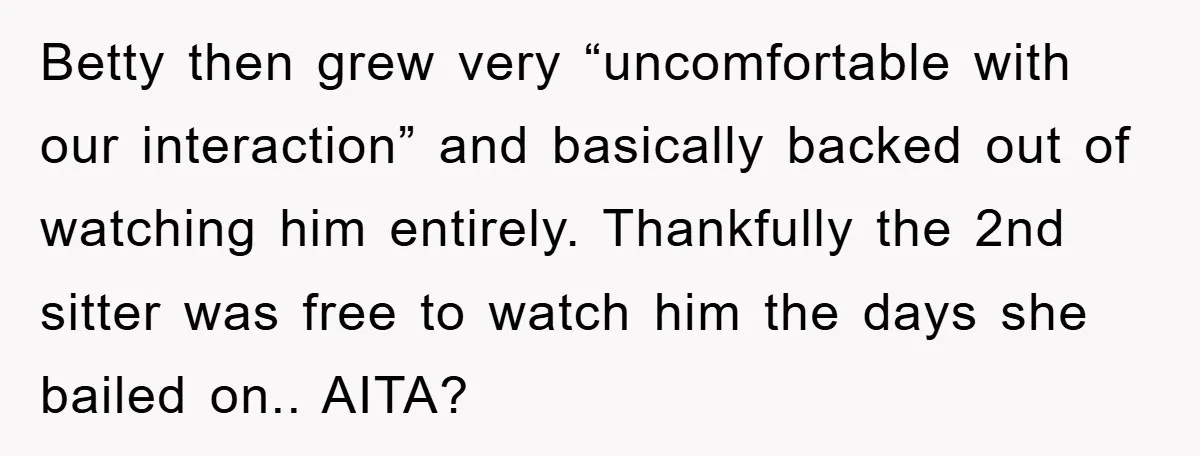 Betty then grew very “uncomfortable with our interaction” and basically backed out of watching him entirely. Thankfully the 2nd sitter was free to watch him the days she bailed on.....