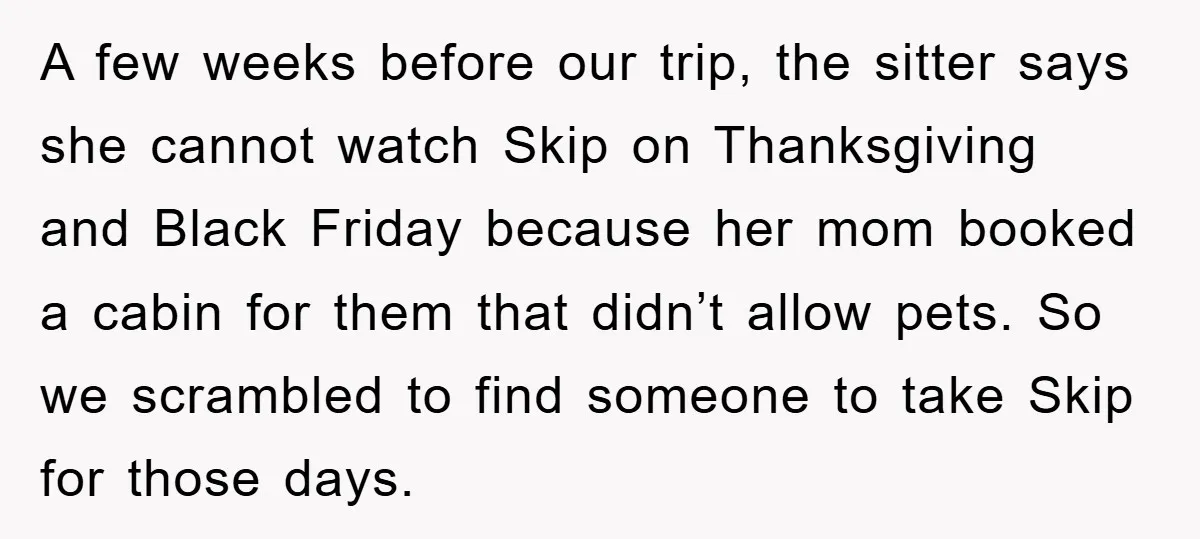 A few weeks before our trip, the sitter says she cannot watch Skip on Thanksgiving and Black Friday because her mom booked a cabin for them that didn’t allow pets....