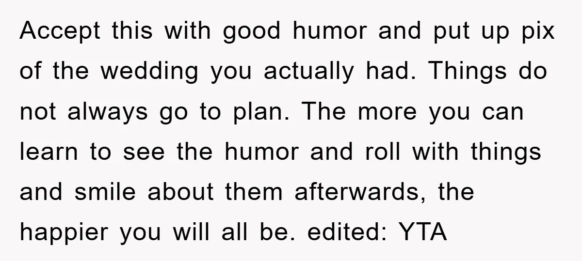 Accept this with good humor and put up pix of the wedding you actually had. Things do not always go to plan. The more you can learn to see the...