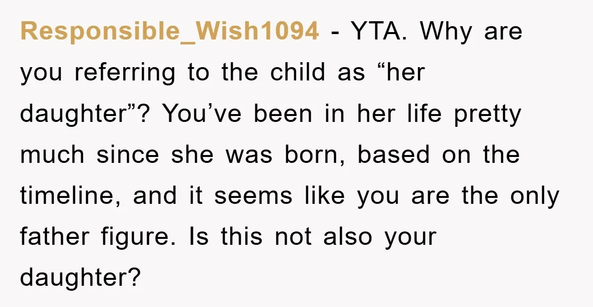 Responsible_Wish1094 − YTA. Why are you referring to the child as “her daughter”? You’ve been in her life pretty much since she was born, based on the timeline, and it...