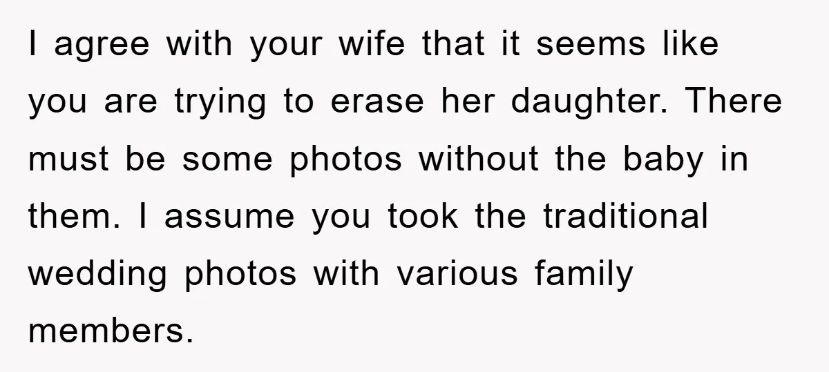 I agree with your wife that it seems like you are trying to erase her daughter. There must be some photos without the baby in them. I assume you took...