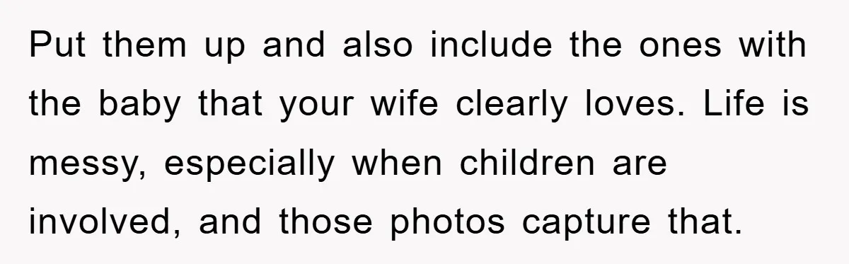 Put them up and also include the ones with the baby that your wife clearly loves. Life is messy, especially when children are involved, and those photos capture that.