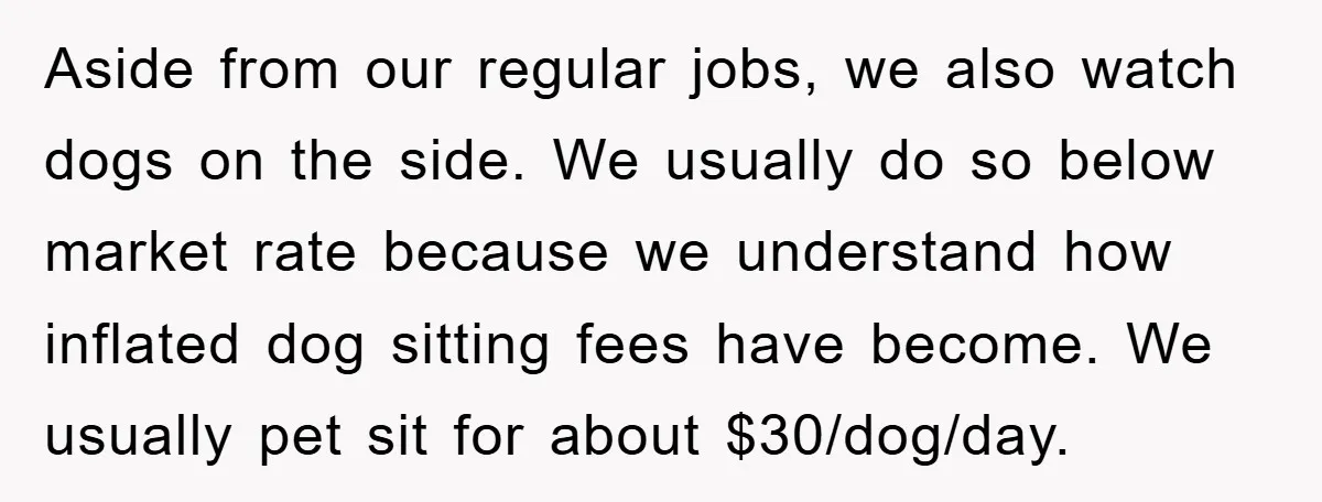 Aside from our regular jobs, we also watch dogs on the side. We usually do so below market rate because we understand how inflated dog sitting fees have become. We...